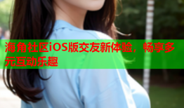 海角社区iOS版交友新体验，畅享多元互动乐趣