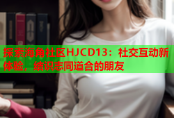 探索海角社区HJCD13：社交互动新体验，结识志同道合的朋友