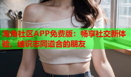 海角社区APP免费版：畅享社交新体验，结识志同道合的朋友