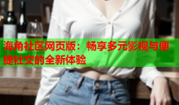 海角社区网页版：畅享多元影视与便捷社交的全新体验