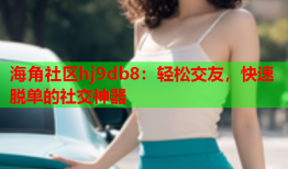 海角社区hj9db8：轻松交友，快速脱单的社交神器