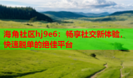 海角社区hj9e6：畅享社交新体验，快速脱单的绝佳平台