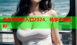 海角直播新入口2024，畅享无限精彩