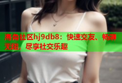 海角社区hj9db8：快速交友、畅聊无阻，尽享社交乐趣