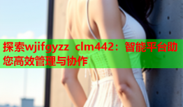 探索wjifgyzz clm442：智能平台助您高效管理与协作