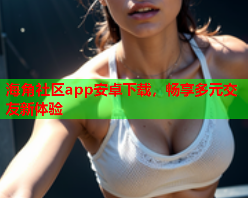 海角社区app安卓下载，畅享多元交友新体验