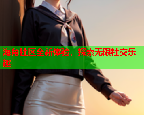 海角社区全新体验，探索无限社交乐趣