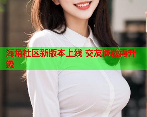 海角社区新版本上线 交友体验再升级