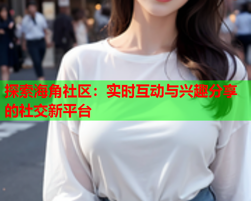 探索海角社区：实时互动与兴趣分享的社交新平台