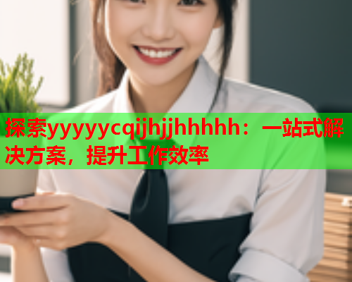 探索yyyyycqijhjjhhhhh：一站式解决方案，提升工作效率