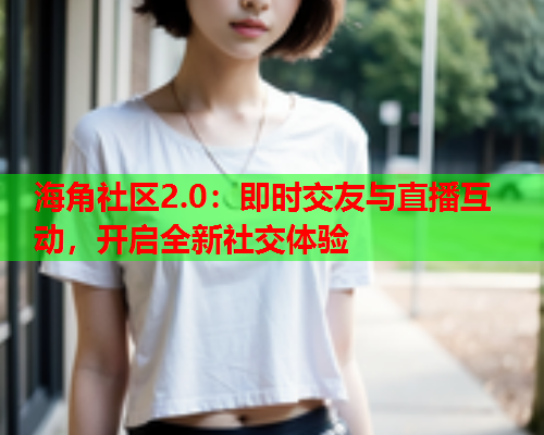 海角社区2.0：即时交友与直播互动，开启全新社交体验