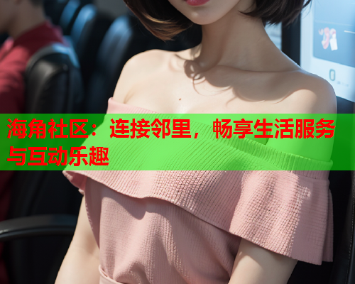 海角社区：连接邻里，畅享生活服务与互动乐趣