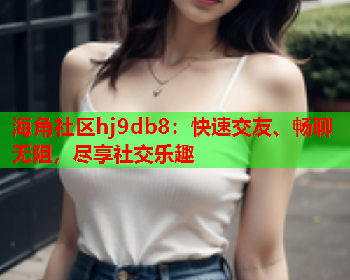 海角社区hj9db8：快速交友、畅聊无阻，尽享社交乐趣