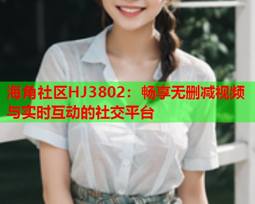 海角社区HJ3802：畅享无删减视频与实时互动的社交平台