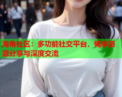 海角社区：多功能社交平台，畅享资源分享与深度交流