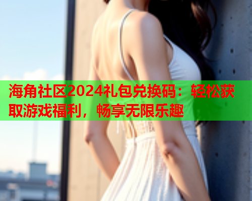 海角社区2024礼包兑换码：轻松获取游戏福利，畅享无限乐趣