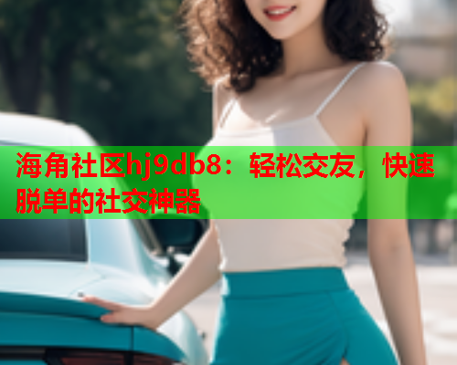 海角社区hj9db8：轻松交友，快速脱单的社交神器