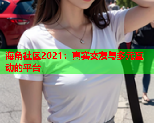 海角社区2021：真实交友与多元互动的平台