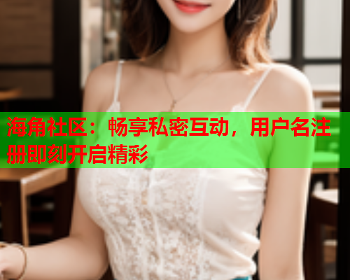 海角社区：畅享私密互动，用户名注册即刻开启精彩