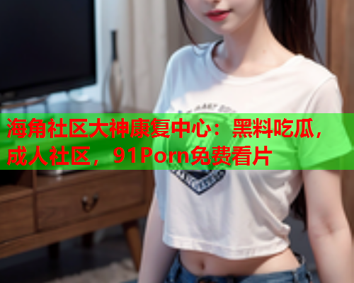 海角社区大神康复中心：黑料吃瓜，成人社区，91Porn免费看片